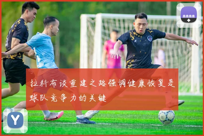 拉科布谈重建之路强调健康恢复是球队竞争力的关键