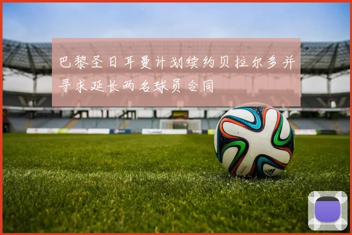 巴黎圣日耳曼计划续约贝拉尔多并寻求延长两名球员合同
