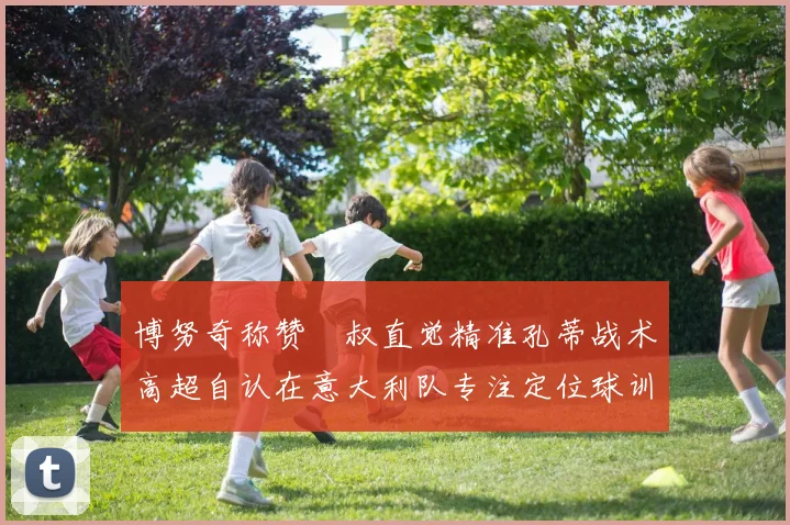 博努奇称赞囧叔直觉精准孔蒂战术高超自认在意大利队专注定位球训练