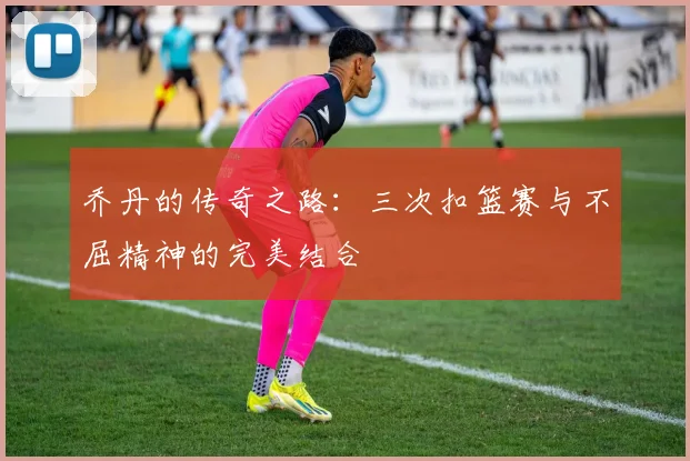 乔丹的传奇之路：三次扣篮赛与不屈精神的完美结合