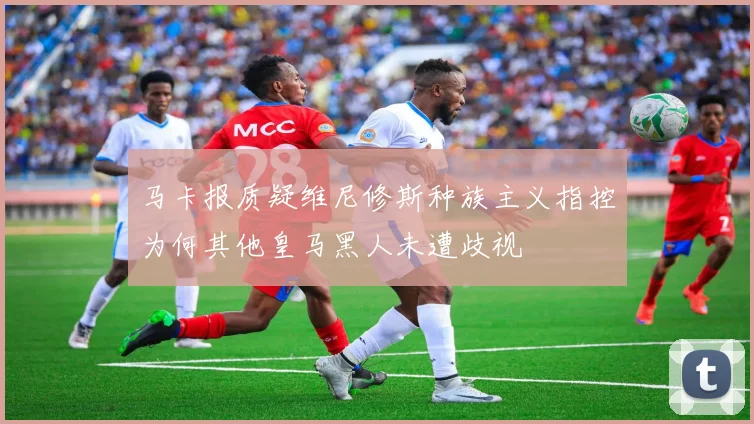 马卡报质疑维尼修斯种族主义指控为何其他皇马黑人未遭歧视