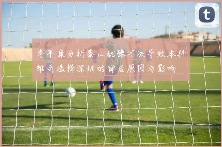 李平康分析泰山犹豫不决导致本科维奇选择深圳的背后原因与影响