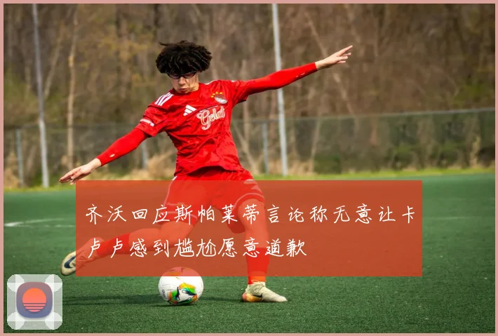 齐沃回应斯帕莱蒂言论称无意让卡卢卢感到尴尬愿意道歉
