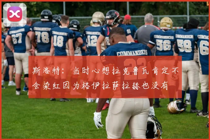 斯洛特：当时心想拉克鲁瓦肯定不会染红因为格伊拉萨拉赫也没有