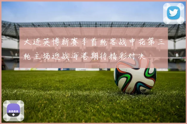 大连英博新赛季首轮客战申花第三轮主场迎战海港期待精彩对决