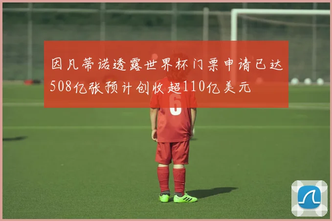 因凡蒂诺透露世界杯门票申请已达508亿张预计创收超110亿美元