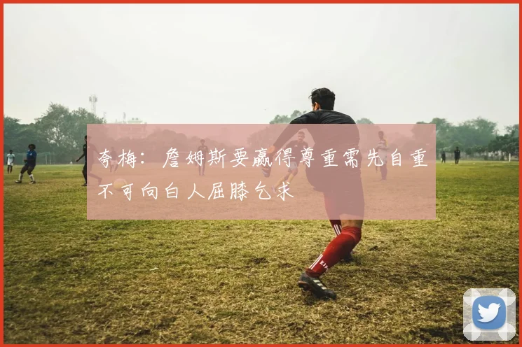 夸梅：詹姆斯要赢得尊重需先自重不可向白人屈膝乞求