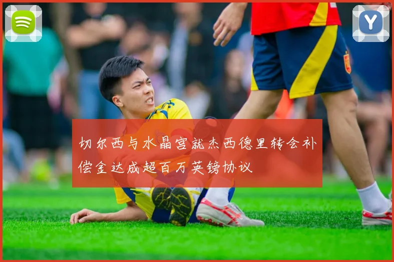 切尔西与水晶宫就杰西德里转会补偿金达成超百万英镑协议