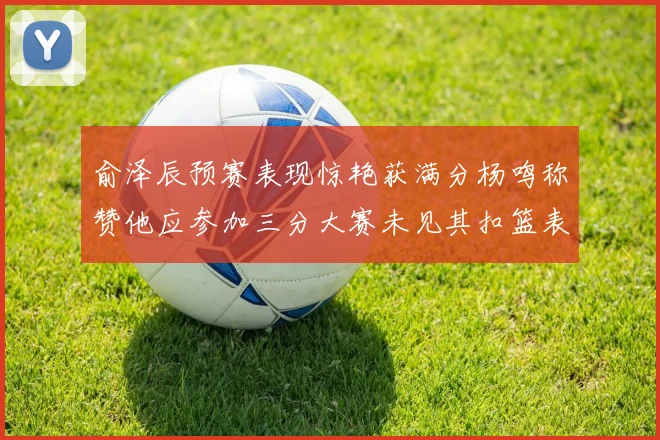 俞泽辰预赛表现惊艳获满分杨鸣称赞他应参加三分大赛未见其扣篮表现