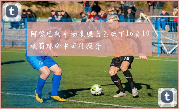 阿德巴约半场表现出色砍下16分10板罚球命中率待提升