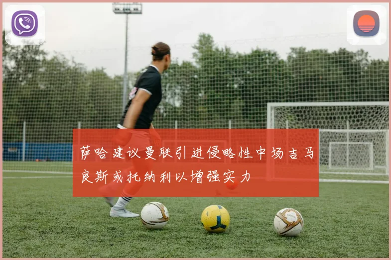 萨哈建议曼联引进侵略性中场吉马良斯或托纳利以增强实力