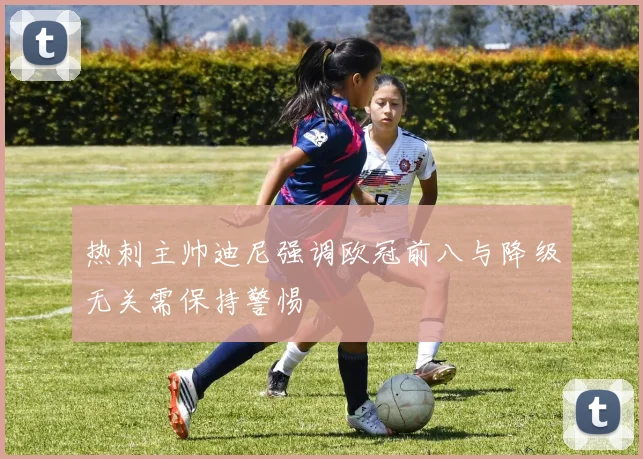 热刺主帅迪尼强调欧冠前八与降级无关需保持警惕