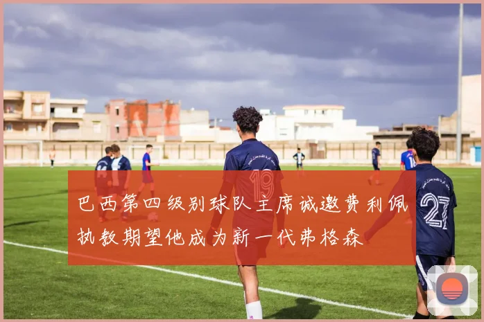 巴西第四级别球队主席诚邀费利佩执教期望他成为新一代弗格森