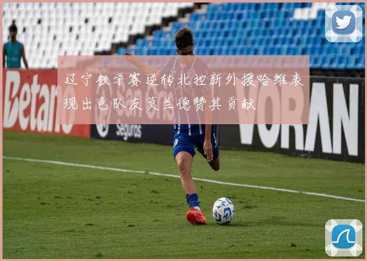 辽宁教学赛逆转北控新外援哈维表现出色队友莫兰德赞其贡献