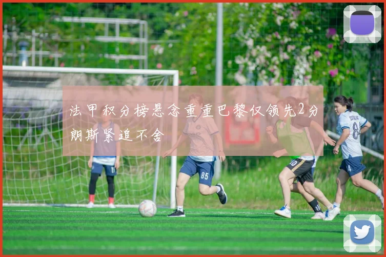 法甲积分榜悬念重重巴黎仅领先2分朗斯紧追不舍